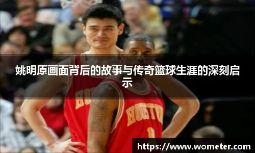 姚明原画面背后的故事与传奇篮球生涯的深刻启示