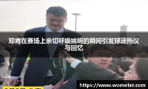 邓肯在赛场上亲切呼唤姚明的瞬间引发球迷热议与回忆