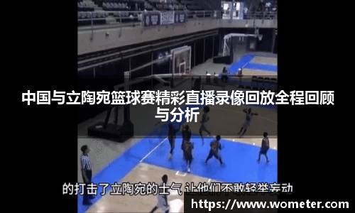 中国与立陶宛篮球赛精彩直播录像回放全程回顾与分析