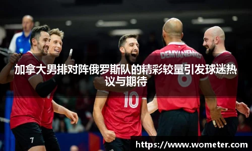 加拿大男排对阵俄罗斯队的精彩较量引发球迷热议与期待